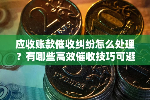 济南应收账款催收纠纷怎么处理？有哪些高效催收技巧可避免坏账？